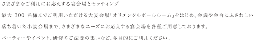 さまざまなご利用にお応えする宴会場とセッティング最大 300 名様までご利用いただける大宴会場「オリエンタルボールルーム」をはじめ、会議や会合にふさわしい落ち着いた小宴会場まで、さまざまなニーズにお応えする宴会場を各種ご用意しております。パーティーやイベント、研修やご法要の集いなど、多目的にご利用ください。