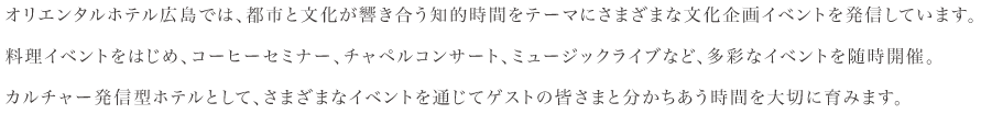 オリエンタルホテル広島では、都市と文化が響き合う知的時間をテーマにさまざまな文化企画イベントを発信しています。料理イベントをはじめ、コーヒーセミナー、チャペルコンサート、ミュージックライブなど、多彩なイベントを随時開催。カルチャー発信型ホテルとして、さまざまなイベントを通じてゲストの皆さまと分かちあう時間を大切に育みます。