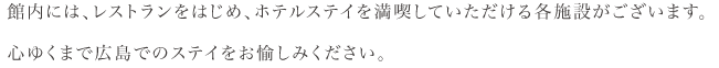 館内には、レストランをはじめ、ホテルステイを満喫していただける各施設がございます。心ゆくまで広島でのステイをお愉しみください。