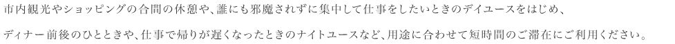 市内観光やショッピングの合間の休憩や、誰にも邪魔されず集中して仕事したい時のデイユースをはじめ、夜のお食事の前後のひとときや、仕事で帰りが遅くなった時のナイトユースなど、お客様のスタイルに合わせてご利用ください。