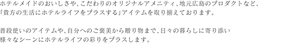 ホテルメイドのおいしさや、こだわりのオリジナルアメニティ、地元広島のプロダクトなど、「貴方の生活にホテルライフをプラスする」アイテムを取り揃えております。普段使いのアイテムや、自分へのご褒美から贈り物まで、日々の暮らしに寄り添い様々なシーンにホテルライフの彩りをプラスします。