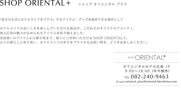 SHOP ORIENTAL+「貴方の生活にホテルライフをプラス」するアイテム・グッズを提供できる場所として 人が集い、文化を発信していく場として、地元広島の魅力が込められた商品をご用意しております。日々の暮らしに寄りそい、ホテルライフの彩りをプラスするお買い物を、どうぞお楽しみください。
