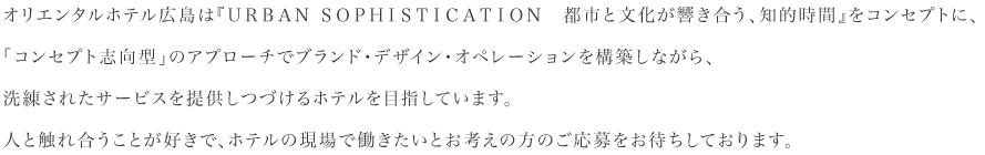 オリエンタルホテル広島は『ＵＲＢＡＮ ＳＯＰＨＩＳＴＩＣＡＴＩＯＮ　都市と文化が響き合う、知的時間』をコンセプトに、「コンセプト志向型」のアプローチでブランド・デザイン・オペレーションを構築しながら、洗練されたサービスを提供しつづけるホテルを目指しています。人と触れ合うことが好きで、ホテルの現場で働きたいとお考えの方のご応募をお待ちしております。