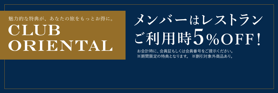 魅力的な特典が、あなたの旅をもっとお得に。CLUB ORIENTAL メンバーはレストランご利用時5%OFF！お会計時に、会員証もしくは会員番号をご提示ください。※期間限定の特典となります。※割引対象外商品あり。