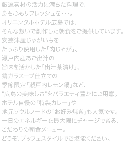 通常の和洋食ブッフェメニューに加え、総料理長が厳選したこだわりの食材を季節ごとにピックアップしてご提供する〈金の朝ごはん〉シェフが目の前で調理するアクションステーションもご用意しています。からだが健やかに目覚めるおいしい朝食をぜひお召し上がりください。