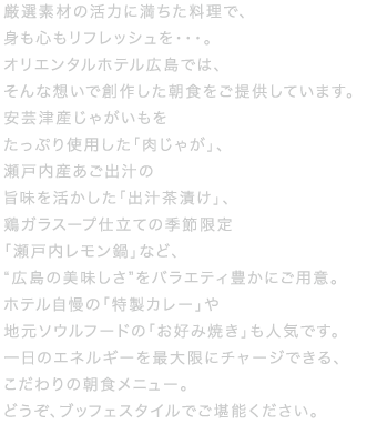 通常の和洋食ブッフェメニューに加え、総料理長が厳選したこだわりの食材を季節ごとにピックアップしてご提供する〈金の朝ごはんをご用意しています。からだが健やかに目覚めるおいしい朝食をぜひお召し上がりください。