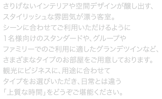 ガラス窓を使用することで明るく開放的に仕上げたお部屋や、バスルームから外の景色を眺められるビューバスなど、ホテルならではのワンランク上の上質な空間でリフレッシュ。シーンに合わせてご利用いただける様に1名向けのスタンダードから、グループやファミリーにオススメのグランデツインまで様々なタイプのお部屋をご用意致しました。