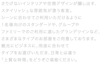 ガラス窓を使用することで明るく開放的に仕上げたお部屋や、バスルームから外の景色を眺められるビューバスなど、ホテルならではのワンランク上の上質な空間でリフレッシュ。シーンに合わせてご利用いただける様に1名向けのスタンダードから、グループやファミリーにオススメのグランデツインまで様々なタイプのお部屋をご用意致しました。
