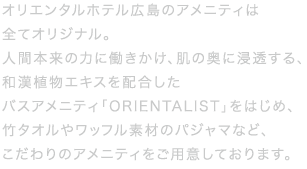 オリエンタルホテル広島の客室アメニティは全てがオリジナル。和漢植物エキスを配合したバスアメニティ「ORIENTALIST」をはじめ、竹タオルやワッフル素材のパジャマなど、人と自然環境にやさしいこだわりのアメニティです。