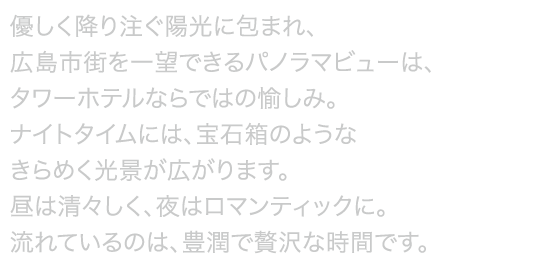 朝は眩い光が差し込み、昼は柔らかな緑溢れる広島市をご覧いただけ、夜は煌く夜景が広がります。高層階20~21階にあるエグゼクティブフロアからは、地上100ｍからのパノラマビューをご覧いただくことができ、またバスルームからも夜景を眺められるビューバスの客室もご用意しております。