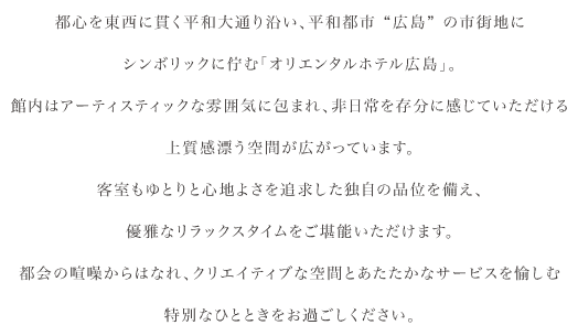 オリエンタルホテル広島は平和都市”広島”の市街地に高くそびえる三本の矢の下に、洗練された都会の空間とゆるやかな時間が共存するホテル。広島市の都心を東西に貫く平和大通り沿いに面し、近郊には中四国有数の繁華街をはじめ、都市の新たな賑わいや潤いの場に位置しています。クリエイティブな空間を表現した客室「オリエンタルエグゼクティブフロア」や、フレンチの名店”OZAWA”をはじめ、広島の夜景を一望できる高層階レストランなど上質な食空間をお楽しみいただけます。日常から少し離れたスタイリッシュなひとときをお過ごしください。