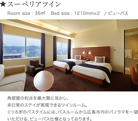 スーペリアツイン Room size : 35㎥ 　Bed size : 1210mm×2 /ビューバス　 角部屋の利点を最大限に活かし、非日常のステイが実現できるツインルーム。くつろぎのバスタイムには、バスルームから広島市内のパノラマを一望いただける、ビューバス仕様となっております。