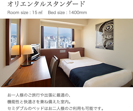 オリエンタルスタンダード Room size : 15㎥ 　Bed size : 1400mm お一人様のご旅行や出張に最適の、機能性と快適さを兼ね備えた室内。セミダブルのベッドはお二人様のご利用も可能です。