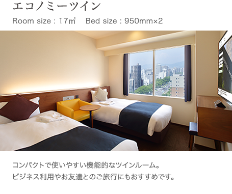 エコノミーツイン Room size : 17㎥ 　Bed size : 950mm×2 コンパクトで使いやすい機能的なツインルーム。 ビジネス利用やお友達とのご旅行にもおすすめです。