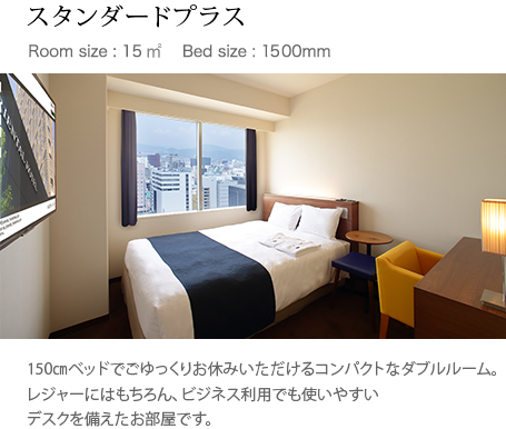 スタンダードプラス Room size : 15㎥ 　Bed size : 1500mm 150㎝ベッドでごゆっくりお休みいただけるコンパクトなダブルルーム。レジャーにはもちろん、ビジネス利用でも使いやすいデスクを備えたお部屋です。
